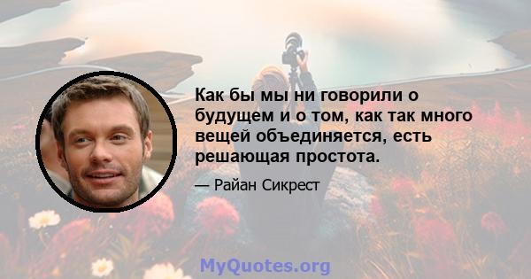 Как бы мы ни говорили о будущем и о том, как так много вещей объединяется, есть решающая простота.