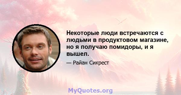 Некоторые люди встречаются с людьми в продуктовом магазине, но я получаю помидоры, и я вышел.