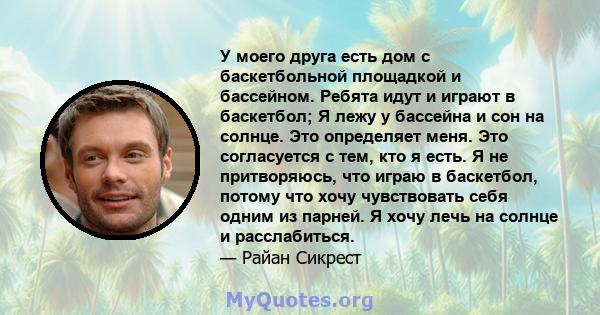 У моего друга есть дом с баскетбольной площадкой и бассейном. Ребята идут и играют в баскетбол; Я лежу у бассейна и сон на солнце. Это определяет меня. Это согласуется с тем, кто я есть. Я не притворяюсь, что играю в