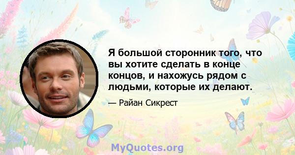 Я большой сторонник того, что вы хотите сделать в конце концов, и нахожусь рядом с людьми, которые их делают.