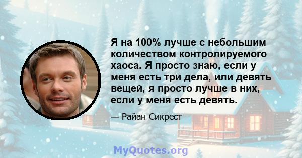 Я на 100% лучше с небольшим количеством контролируемого хаоса. Я просто знаю, если у меня есть три дела, или девять вещей, я просто лучше в них, если у меня есть девять.