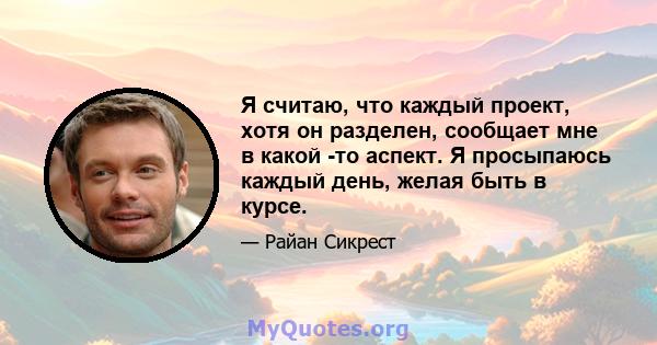 Я считаю, что каждый проект, хотя он разделен, сообщает мне в какой -то аспект. Я просыпаюсь каждый день, желая быть в курсе.