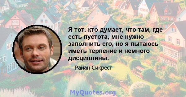 Я тот, кто думает, что там, где есть пустота, мне нужно заполнить его, но я пытаюсь иметь терпение и немного дисциплины.