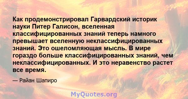 Как продемонстрировал Гарвардский историк науки Питер Галисон, вселенная классифицированных знаний теперь намного превышает вселенную неклассифицированных знаний. Это ошеломляющая мысль. В мире гораздо больше