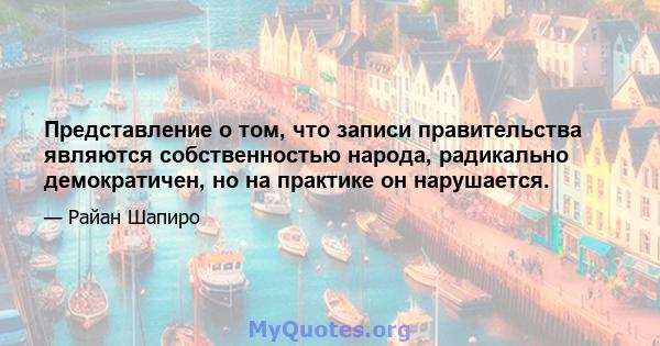 Представление о том, что записи правительства являются собственностью народа, радикально демократичен, но на практике он нарушается.