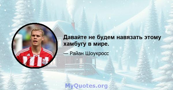 Давайте не будем навязать этому хамбугу в мире.