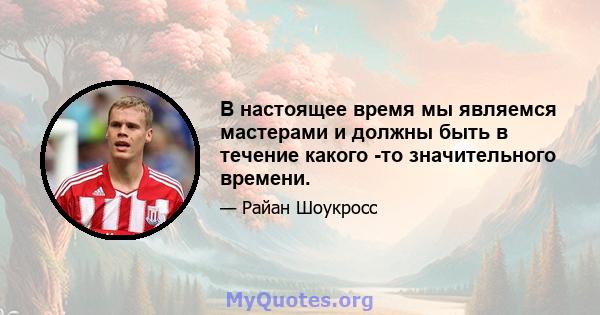 В настоящее время мы являемся мастерами и должны быть в течение какого -то значительного времени.