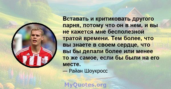 Вставать и критиковать другого парня, потому что он в нем, и вы не кажется мне бесполезной тратой времени. Тем более, что вы знаете в своем сердце, что вы бы делали более или менее то же самое, если бы были на его месте.