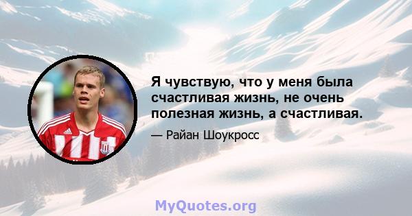 Я чувствую, что у меня была счастливая жизнь, не очень полезная жизнь, а счастливая.