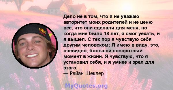 Дело не в том, что я не уважаю авторитет моих родителей и не ценю все, что они сделали для меня, но когда мне было 18 лет, я смог уехать, и я вышел. С тех пор я чувствую себя другим человеком; Я имею в виду, это,