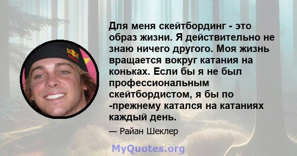 Для меня скейтбординг - это образ жизни. Я действительно не знаю ничего другого. Моя жизнь вращается вокруг катания на коньках. Если бы я не был профессиональным скейтбордистом, я бы по -прежнему катался на катаниях