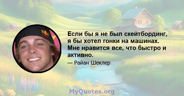 Если бы я не был скейтбординг, я бы хотел гонки на машинах. Мне нравится все, что быстро и активно.