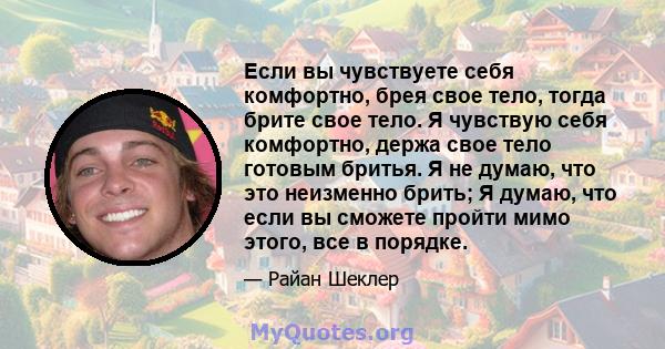 Если вы чувствуете себя комфортно, брея свое тело, тогда брите свое тело. Я чувствую себя комфортно, держа свое тело готовым бритья. Я не думаю, что это неизменно брить; Я думаю, что если вы сможете пройти мимо этого,