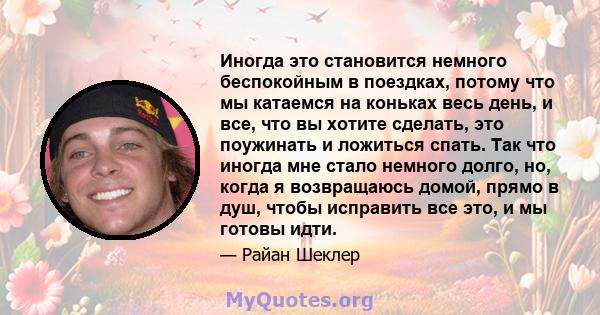 Иногда это становится немного беспокойным в поездках, потому что мы катаемся на коньках весь день, и все, что вы хотите сделать, это поужинать и ложиться спать. Так что иногда мне стало немного долго, но, когда я