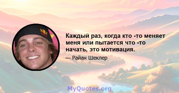 Каждый раз, когда кто -то меняет меня или пытается что -то начать, это мотивация.