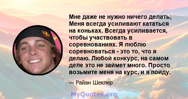 Мне даже не нужно ничего делать; Меня всегда усиливают кататься на коньках. Всегда усиливается, чтобы участвовать в соревнованиях. Я люблю соревноваться - это то, что я делаю. Любой конкурс, на самом деле это не займет