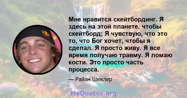 Мне нравится скейтбординг. Я здесь на этой планете, чтобы скейтборд; Я чувствую, что это то, что Бог хочет, чтобы я сделал. Я просто живу. Я все время получаю травму. Я ломаю кости. Это просто часть процесса.