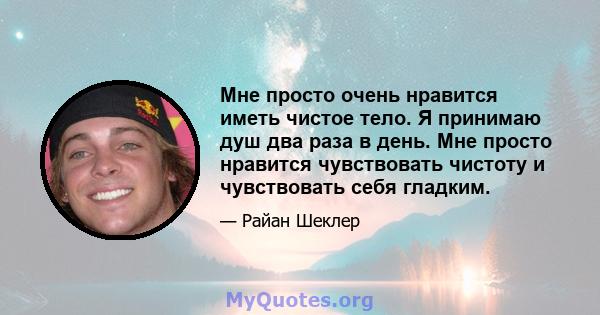 Мне просто очень нравится иметь чистое тело. Я принимаю душ два раза в день. Мне просто нравится чувствовать чистоту и чувствовать себя гладким.