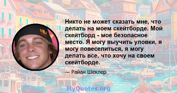 Никто не может сказать мне, что делать на моем скейтборде. Мой скейтборд - мое безопасное место. Я могу выучить уловки, я могу повеселиться, я могу делать все, что хочу на своем скейтборде.