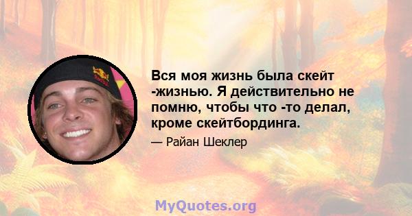 Вся моя жизнь была скейт -жизнью. Я действительно не помню, чтобы что -то делал, кроме скейтбординга.