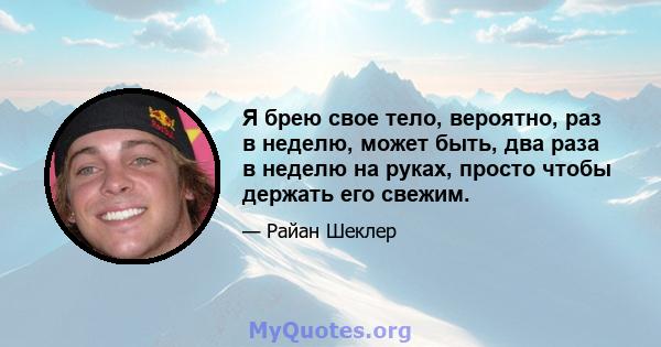 Я брею свое тело, вероятно, раз в неделю, может быть, два раза в неделю на руках, просто чтобы держать его свежим.