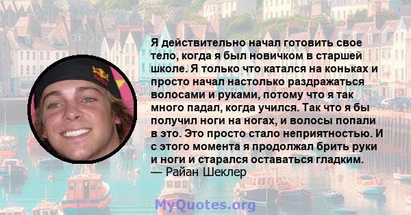 Я действительно начал готовить свое тело, когда я был новичком в старшей школе. Я только что катался на коньках и просто начал настолько раздражаться волосами и руками, потому что я так много падал, когда учился. Так