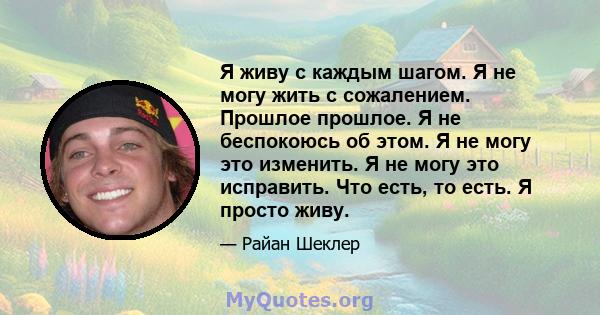 Я живу с каждым шагом. Я не могу жить с сожалением. Прошлое прошлое. Я не беспокоюсь об этом. Я не могу это изменить. Я не могу это исправить. Что есть, то есть. Я просто живу.