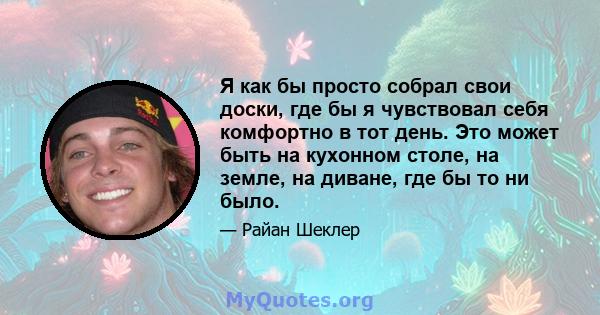 Я как бы просто собрал свои доски, где бы я чувствовал себя комфортно в тот день. Это может быть на кухонном столе, на земле, на диване, где бы то ни было.