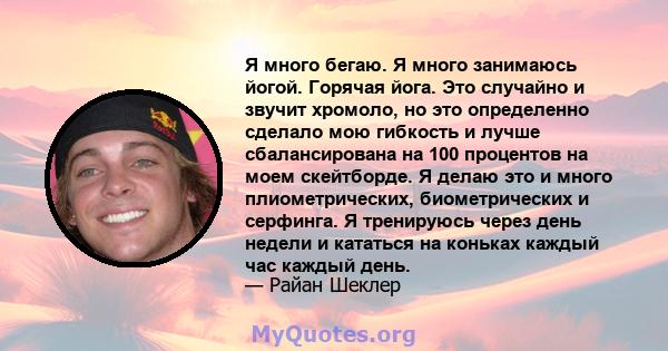 Я много бегаю. Я много занимаюсь йогой. Горячая йога. Это случайно и звучит хромоло, но это определенно сделало мою гибкость и лучше сбалансирована на 100 процентов на моем скейтборде. Я делаю это и много