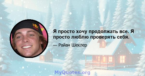 Я просто хочу продолжать все. Я просто люблю проверять себя.