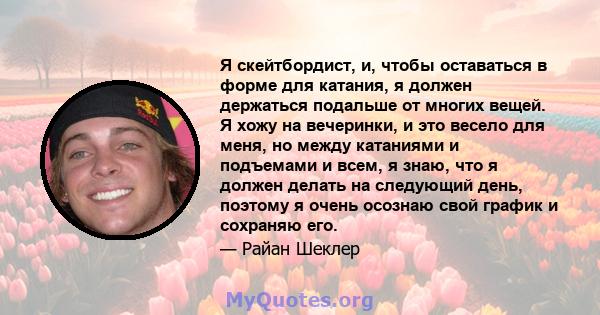 Я скейтбордист, и, чтобы оставаться в форме для катания, я должен держаться подальше от многих вещей. Я хожу на вечеринки, и это весело для меня, но между катаниями и подъемами и всем, я знаю, что я должен делать на