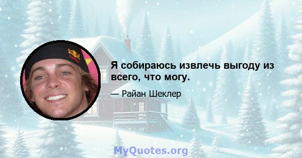 Я собираюсь извлечь выгоду из всего, что могу.