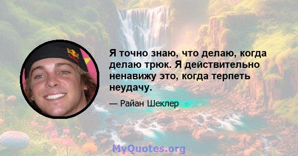 Я точно знаю, что делаю, когда делаю трюк. Я действительно ненавижу это, когда терпеть неудачу.