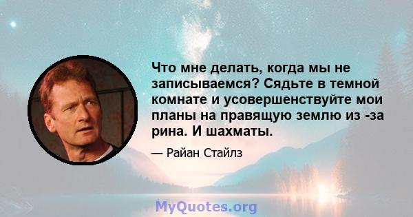 Что мне делать, когда мы не записываемся? Сядьте в темной комнате и усовершенствуйте мои планы на правящую землю из -за рина. И шахматы.