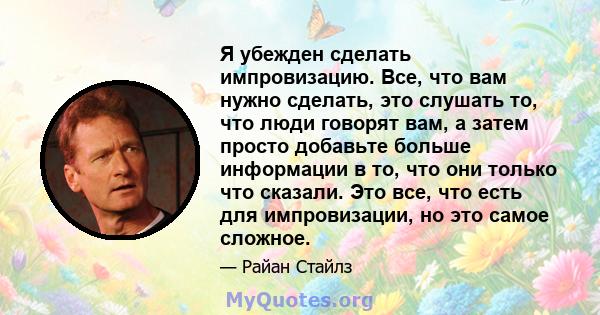 Я убежден сделать импровизацию. Все, что вам нужно сделать, это слушать то, что люди говорят вам, а затем просто добавьте больше информации в то, что они только что сказали. Это все, что есть для импровизации, но это