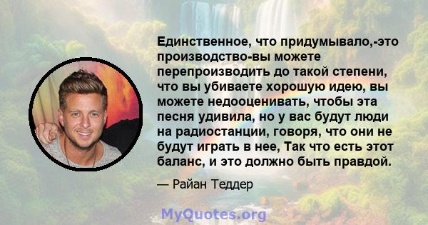 Единственное, что придумывало,-это производство-вы можете перепроизводить до такой степени, что вы убиваете хорошую идею, вы можете недооценивать, чтобы эта песня удивила, но у вас будут люди на радиостанции, говоря,