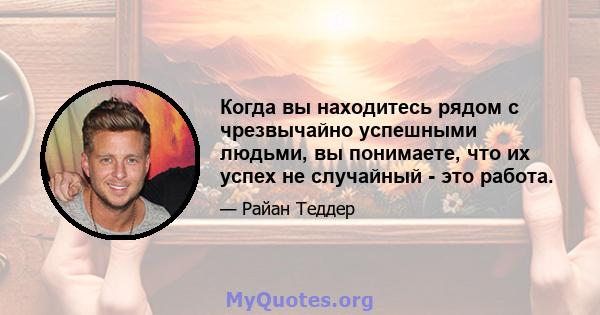 Когда вы находитесь рядом с чрезвычайно успешными людьми, вы понимаете, что их успех не случайный - это работа.