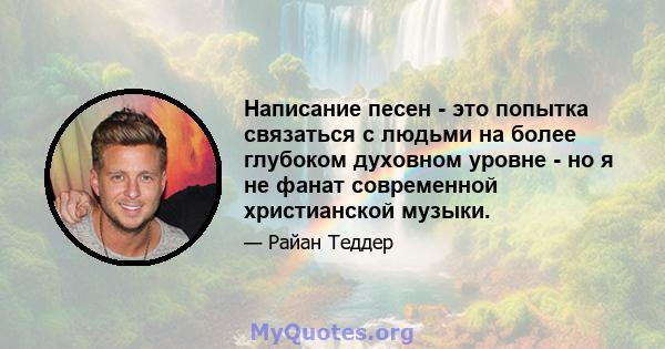 Написание песен - это попытка связаться с людьми на более глубоком духовном уровне - но я не фанат современной христианской музыки.