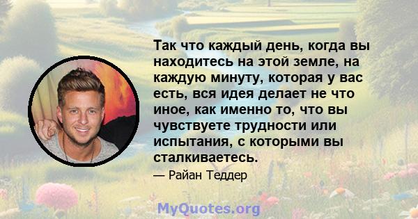 Так что каждый день, когда вы находитесь на этой земле, на каждую минуту, которая у вас есть, вся идея делает не что иное, как именно то, что вы чувствуете трудности или испытания, с которыми вы сталкиваетесь.