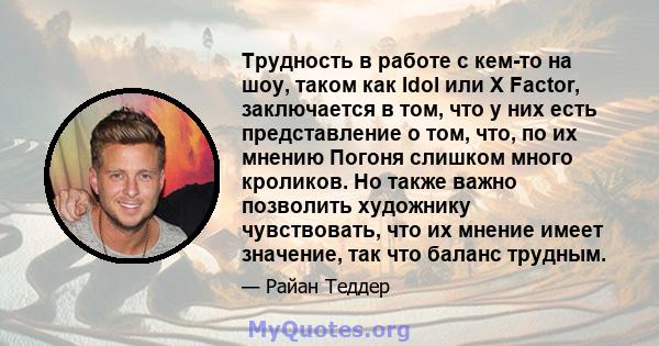 Трудность в работе с кем-то на шоу, таком как Idol или X Factor, заключается в том, что у них есть представление о том, что, по их мнению Погоня слишком много кроликов. Но также важно позволить художнику чувствовать,