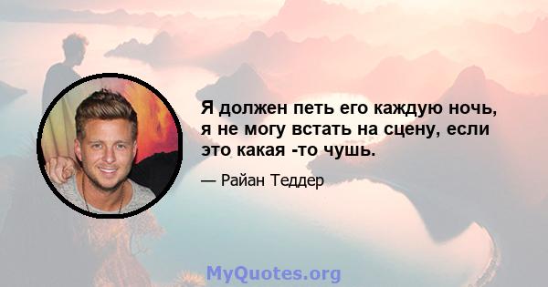 Я должен петь его каждую ночь, я не могу встать на сцену, если это какая -то чушь.