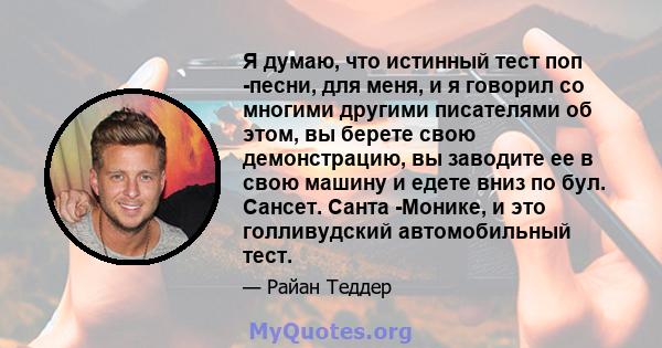 Я думаю, что истинный тест поп -песни, для меня, и я говорил со многими другими писателями об этом, вы берете свою демонстрацию, вы заводите ее в свою машину и едете вниз по бул. Сансет. Санта -Монике, и это