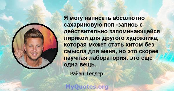 Я могу написать абсолютно сахариновую поп -запись с действительно запоминающейся лирикой для другого художника, которая может стать хитом без смысла для меня, но это скорее научная лаборатория, это еще одна вещь.