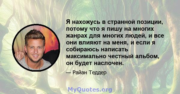 Я нахожусь в странной позиции, потому что я пишу на многих жанрах для многих людей, и все они влияют на меня, и если я собираюсь написать максимально честный альбом, он будет наслочен.