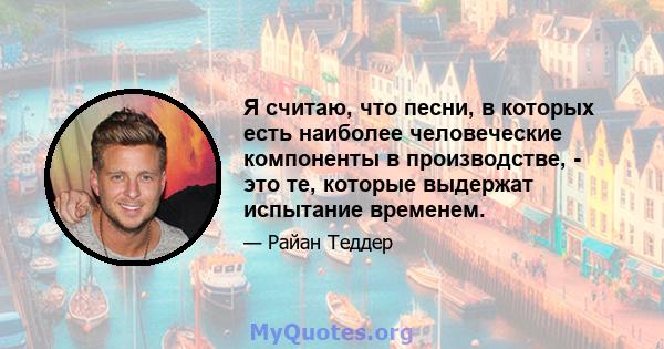 Я считаю, что песни, в которых есть наиболее человеческие компоненты в производстве, - это те, которые выдержат испытание временем.