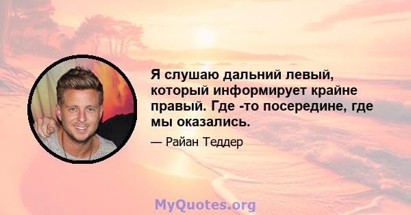 Я слушаю дальний левый, который информирует крайне правый. Где -то посередине, где мы оказались.