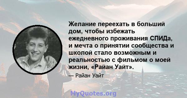 Желание переехать в больший дом, чтобы избежать ежедневного проживания СПИДа, и мечта о принятии сообщества и школой стало возможным и реальностью с фильмом о моей жизни, «Райан Уайт».