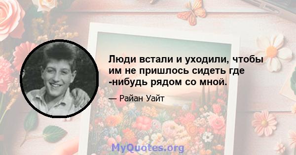 Люди встали и уходили, чтобы им не пришлось сидеть где -нибудь рядом со мной.