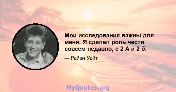 Мои исследования важны для меня. Я сделал роль чести совсем недавно, с 2 А и 2 б.