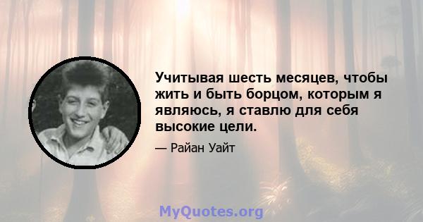 Учитывая шесть месяцев, чтобы жить и быть борцом, которым я являюсь, я ставлю для себя высокие цели.